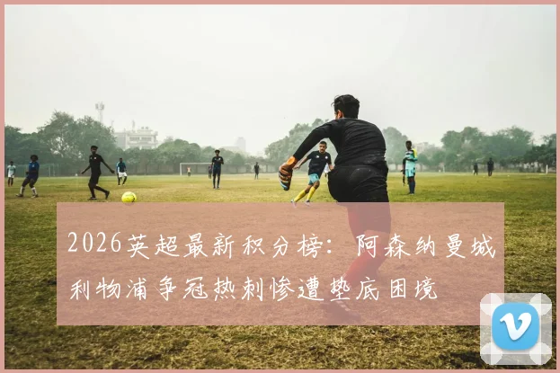2026英超最新积分榜：阿森纳曼城利物浦争冠热刺惨遭垫底困境