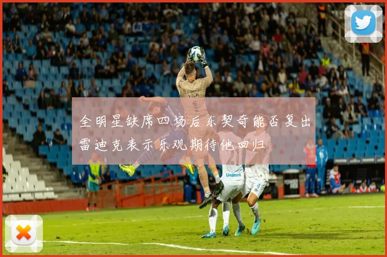 全明星缺席四场后东契奇能否复出雷迪克表示乐观期待他回归