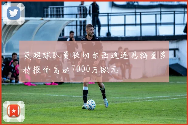英超球队曼联切尔西追逐恩梅查多特报价高达7000万欧元