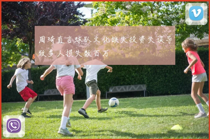 周琦直言球队文化缺失投资失误导致多人损失数百万