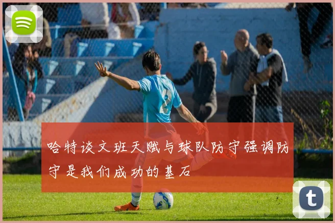 哈特谈文班天赋与球队防守强调防守是我们成功的基石