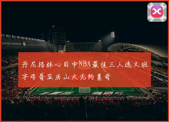 丹尼格林心目中NBA最佳三人选文班字母哥亚历山大无约基奇