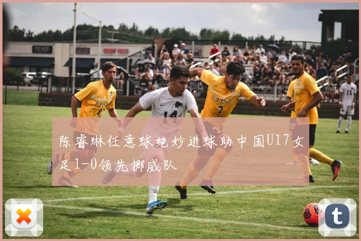 陈睿琳任意球绝妙进球助中国U17女足1-0领先挪威队