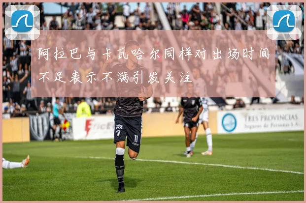阿拉巴与卡瓦哈尔同样对出场时间不足表示不满引发关注