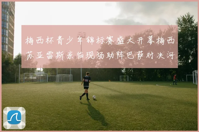 梅西杯青少年锦标赛盛大开幕梅西苏亚雷斯亲临现场助阵巴萨对决河床