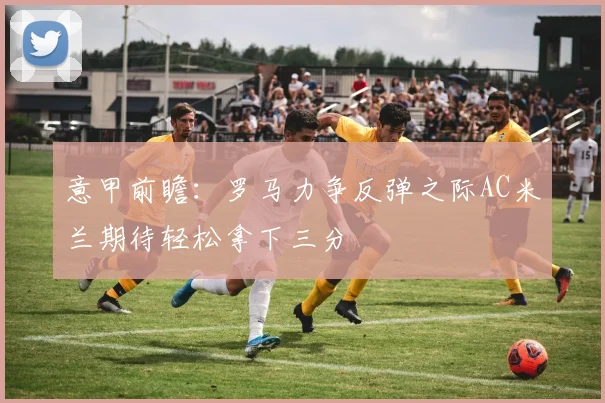 意甲前瞻：罗马力争反弹之际AC米兰期待轻松拿下三分