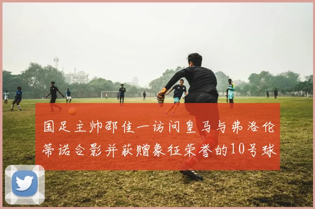 国足主帅邵佳一访问皇马与弗洛伦蒂诺合影并获赠象征荣誉的10号球衣