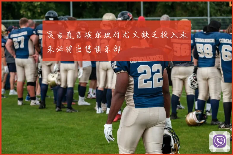 莫吉直言埃尔坎对尤文缺乏投入未来必将出售俱乐部
