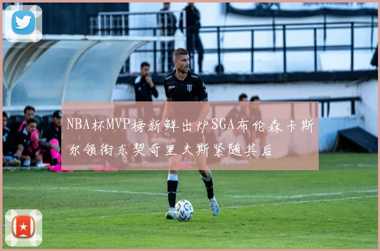 NBA杯MVP榜新鲜出炉SGA布伦森卡斯尔领衔东契奇里夫斯紧随其后