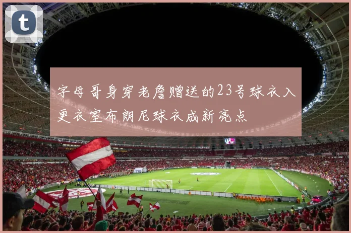 字母哥身穿老詹赠送的23号球衣入更衣室布朗尼球衣成新亮点