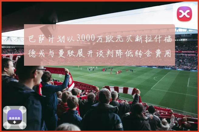 巴萨计划以3000万欧元买断拉什福德或与曼联展开谈判降低转会费用