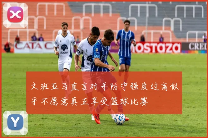 文班亚马直言对手防守强度过高似乎不愿意真正享受篮球比赛