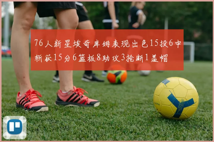76人新星埃奇库姆表现出色15投6中斩获15分6篮板8助攻3抢断1盖帽
