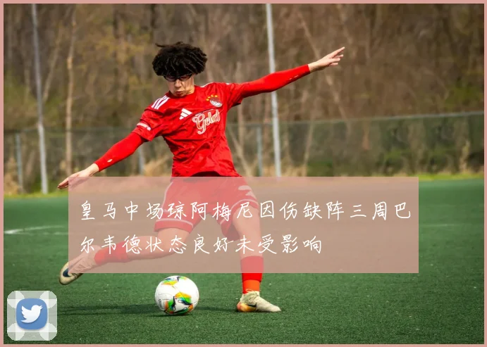 皇马中场琼阿梅尼因伤缺阵三周巴尔韦德状态良好未受影响