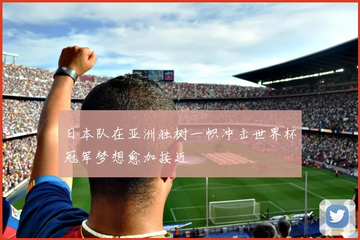 日本队在亚洲独树一帜冲击世界杯冠军梦想愈加接近