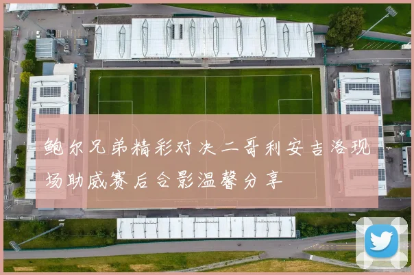 鲍尔兄弟精彩对决二哥利安吉洛现场助威赛后合影温馨分享