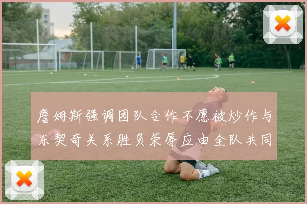 詹姆斯强调团队合作不愿被炒作与东契奇关系胜负荣辱应由全队共同承担