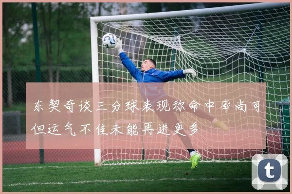 东契奇谈三分球表现称命中率尚可但运气不佳未能再进更多