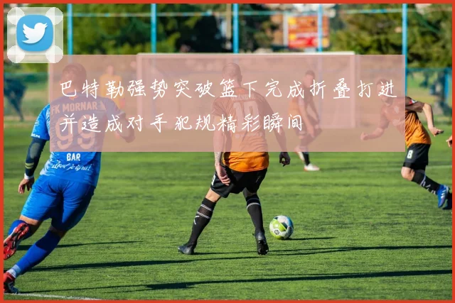 巴特勒强势突破篮下完成折叠打进并造成对手犯规精彩瞬间