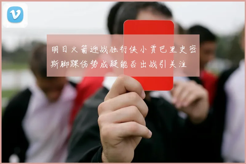 明日火箭迎战独行侠小贾巴里史密斯脚踝伤势成疑能否出战引关注
