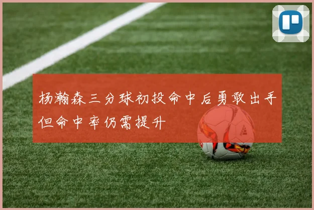 杨瀚森三分球初投命中后勇敢出手但命中率仍需提升