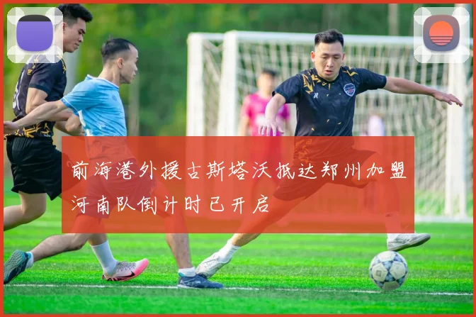 前海港外援古斯塔沃抵达郑州加盟河南队倒计时已开启