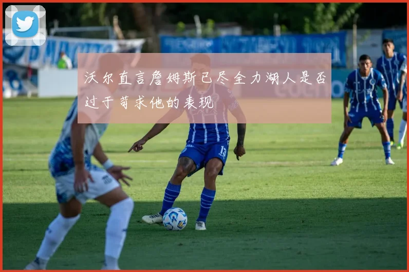 沃尔直言詹姆斯已尽全力湖人是否过于苛求他的表现