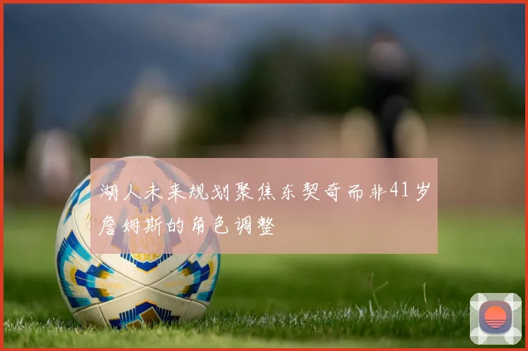 湖人未来规划聚焦东契奇而非41岁詹姆斯的角色调整