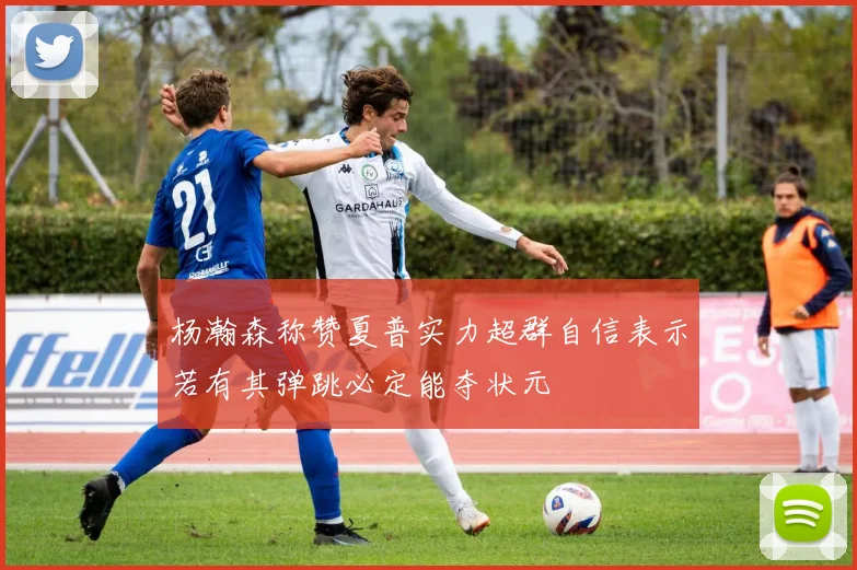 杨瀚森称赞夏普实力超群自信表示若有其弹跳必定能夺状元