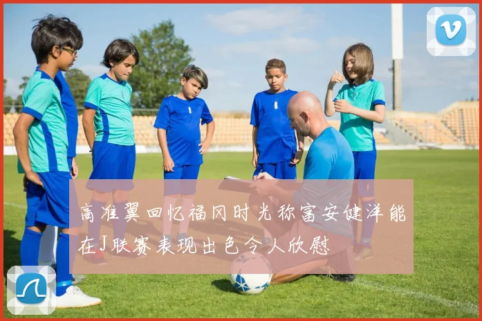 高准翼回忆福冈时光称富安健洋能在J联赛表现出色令人欣慰