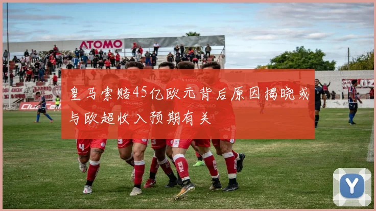 皇马索赔45亿欧元背后原因揭晓或与欧超收入预期有关
