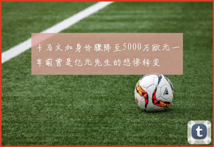 卡马文加身价骤降至5000万欧元一年前曾是亿元先生的悲惨转变