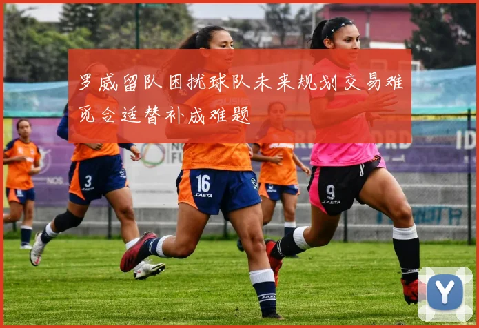 罗威留队困扰球队未来规划交易难觅合适替补成难题