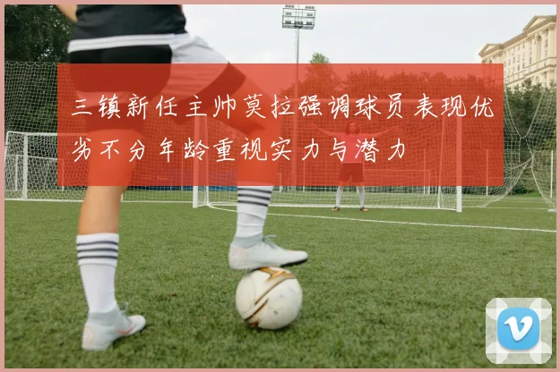 三镇新任主帅莫拉强调球员表现优劣不分年龄重视实力与潜力