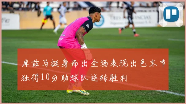 库兹马挺身而出全场表现出色末节独得10分助球队逆转胜利