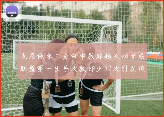 克尼佩尔三分命中数超越米切尔成联盟第一出手次数却少57次引发热议