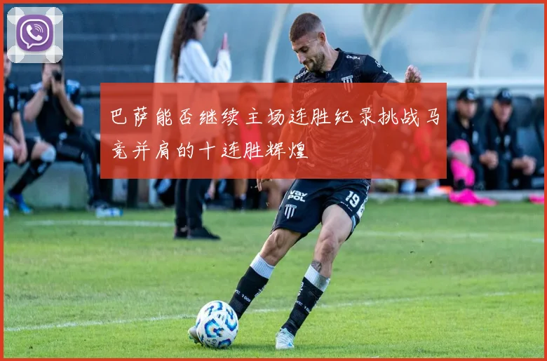 巴萨能否继续主场连胜纪录挑战马竞并肩的十连胜辉煌