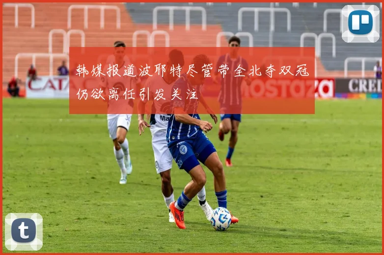 韩媒报道波耶特尽管带全北夺双冠仍欲离任引发关注